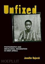 bajorek jennifer - unfixed – photography and decolonial imagination in west africa