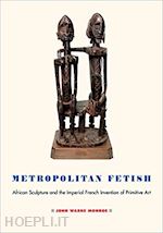 monroe john warne - metropolitan fetish – african sculpture and the imperial french invention of primitive art