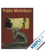 aa.vv. - publio morbiducci. pitture sculture medaglie 1889-1963