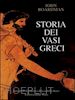 BOARDMAN JOHN - STORIA DEI VASI GRECI. VASAI, PITTORI E DECORAZIONI