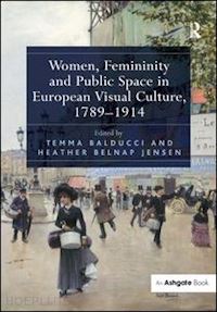 balducci temma (curatore); jensen heather belnap (curatore) - women, femininity and public space in european visual culture, 1789-1914