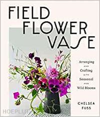 fuss chelsea - field, flower, vase: arranging and crafting with seasonal and wild blooms