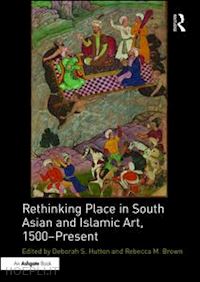 hutton deborah s. (curatore); brown rebecca m. (curatore) - rethinking place in south asian and islamic art, 1500-present