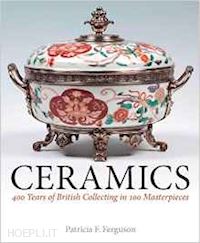 ferguson patricia f. - ceramics. 400 years of british collecting in 100 masterpieces