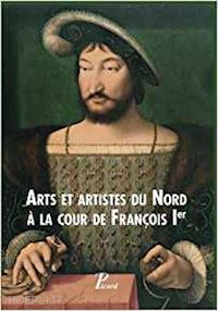 fagnart laure; lecocq isabelle - arts et artistes du nord a la cour de francois i