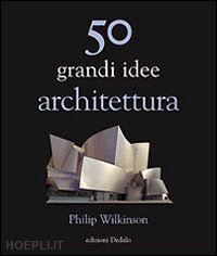 wilkinson philip - 50 grandi idee. architettura