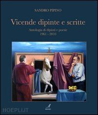 pipino sandro - vicende dipinte e scritte. antologia di dipinti e poesie (1961-2010)