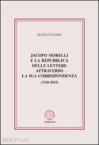 giachery alessia - jacopo morelli e la repubblica delle lettere attraverso la sua corrispondenza (1768-1819)