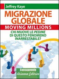 kaye jeffrey - migrazione globale. moving millions. chi muove le pedine di questo fenomeno inarrestabile?