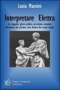 mancini lucia - interpretare elettra. la tragedia greca: pathos, avventura, attualità. un'eroina del passato, una donna dei nostri tempi