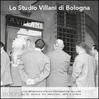 zamagni vera; menzani tito; romanò sara - lo studio villani di bologna. il più importante atelier fotografico italiano del xx secolo tra industria, arte e storia