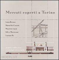 re luciano; lucat maurizio; mantovani silvia - mercati coperti a torino. progetti, realizzazioni e tecnologie ottocentesche