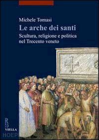 tomasi michele - le arche dei santi . scultura, religione e politica nel trecento veneto