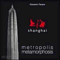 favero giovanni - shanghai. metropolis metamorphosis. ediz. illustrata