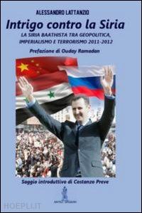 lattanzio alessandro - intrigo contro la siria. la siria baathista tra geopolitica, imperialismo e terrorismo 2011-2012