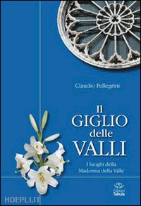 pellegrini claudio - il giglio delle valli. i luoghi dedicati alla madonna della valle