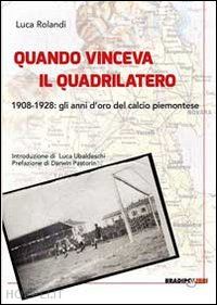 rolandi luca - quando vinceva il quadrilatero 1908-1928. gli anni d'oro del calcio piemontese