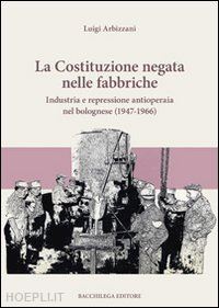 arbizzani luigi - la costituzione negata nelle fabbriche. industria e repressione antioperaia nel bolognese (1947-1966)