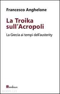 anghelone francesco - la troika sull'acropoli. la grecia ai tempi dell'austerity