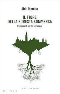 monico alda - il fiore della foresta sommersa. tre racconti scritti sull'acqua