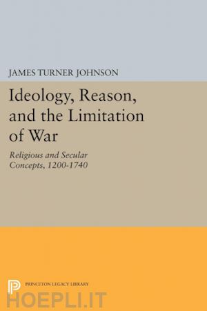 johnson james turner - ideology, reason, and the limitation of war – religious and secular concepts, 1200–1740