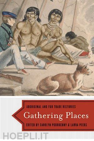 podruchny carolyn; peers laura - gathering places – aboriginal and fur trade histories