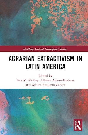 mckay ben m. (curatore); alonso-fradejas alberto (curatore); ezquerro-cañete arturo (curatore) - agrarian extractivism in latin america