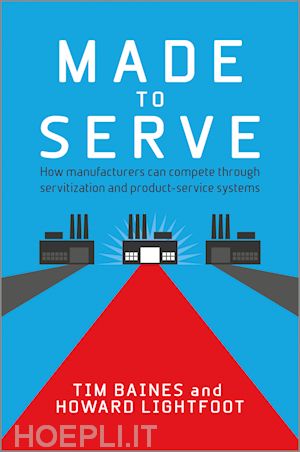 baines t - made to serve – how manufacturers can compete through servitization and product service systems