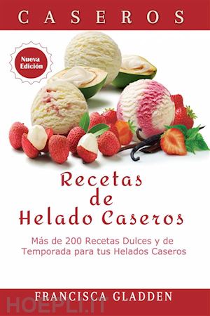 francisca gladden - recetas de helado caseros: más de 200 recetas dulces y de temporada para tus helados caseros