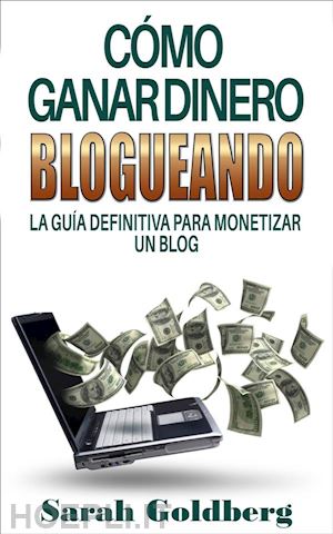 sarah goldberg - cómo ganar dinero blogueando: la guía definitiva para monetizar un blog