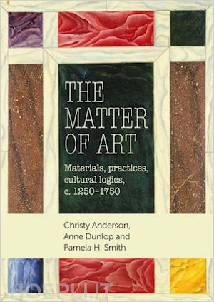 anderson c.; dunlop a.; smith p. - the matter of art . materials, practices, cultural logics, c.1250-1750