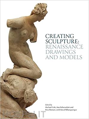 cole m.; debenedetti a.; motture p.; d'alburquerque k. - creating sculpture: renaissance drawings and models