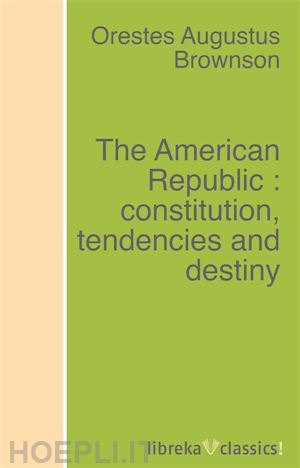 orestes augustus brownson - the american republic : constitution, tendencies and destiny