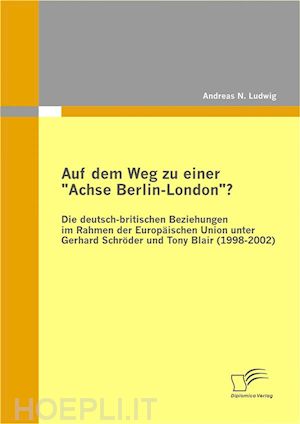 andreas n. ludwig - auf dem weg zu einer achse berlin-london? - die deutsch-britischen beziehungen im rahmen der europäischen union unter gerhard schröder und tony blair (1998-2002)