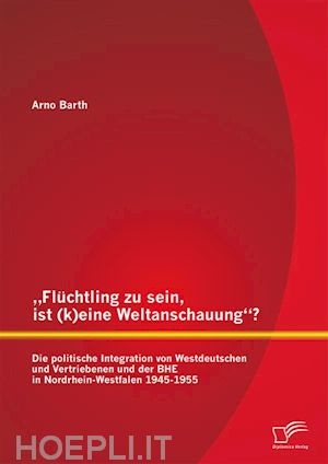 arno barth - „flüchtling zu sein, ist (k)eine weltanschauung“? die politische integration von westdeutschen und vertriebenen und der bhe in nordrhein-westfalen 1945-1955