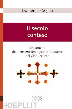 segna domenico - secolo conteso. lineamenti del pensiero teologico protestante del cinquecento (i