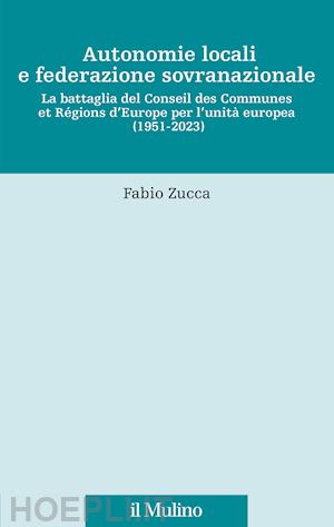 zucca fabio - autonomie locali e federazione sovranazionale. la battaglia del conseil des communes et régions d'europe per l'unità europea (1951-2023)