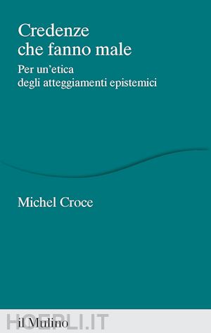 croce michel - credenze che fanno male. per un'etica degli atteggiamenti epistemici