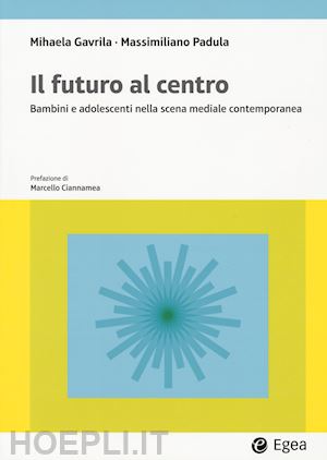 gavrila mihaela; padula massimiliano - il futuro al centro. bambini e adolescenti nella scena mediale contemporanea