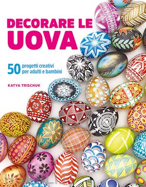 trischuk katya - decorare le uova. 50 progetti creativi per adulti e bambini