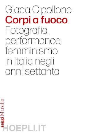 cipollone giada - corpi a fuoco. fotografia, performance, femminismo in italia negli anni settanta