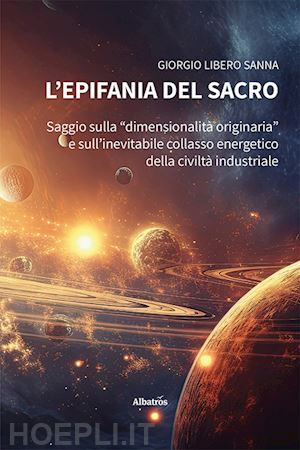 sanna giorgio libero - l'epifania del sacro. saggio sulla «dimensionalità originaria» e sull'inevitabile collasso energetico della civiltà industriale