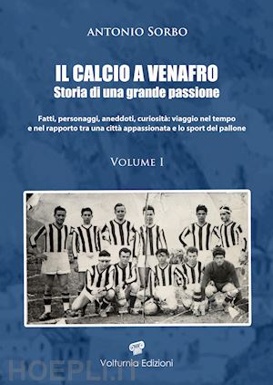 sorbo antonio - il calcio a venafro. storia di una grande passione. fatti, personaggi, aneddoti, curiosità: viaggio nel tempo e nel rapporto tra una città appassionata e lo sport del pallone. vol. 1