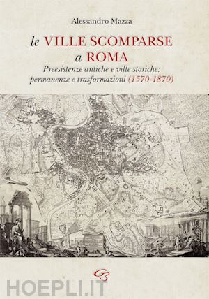 mazza alessandro - le ville scomparse a roma. preesistenze antiche e ville storiche: permanenze e trasformazioni (1570-1870)