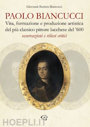 biancucci giovanni battista - paolo biancucci. vita, formazione e produzione artistica del più classico pittore lucchese del '600. osservazioni e rilievi critici