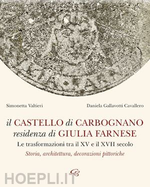 valtieri simonetta; gallavotti cavallero daniela - il castello di carbognano residenza di giulia farnese. le trasformazioni tra il xv e il xvii secolo. storia, architettura, decorazioni pittoriche