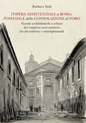 tetti barbara - l'opera assistenziale a roma: l'ospedale della consolazione al foro. vicende architettoniche e urbane del complesso socio-sanitario fra età moderna e contemporaneità