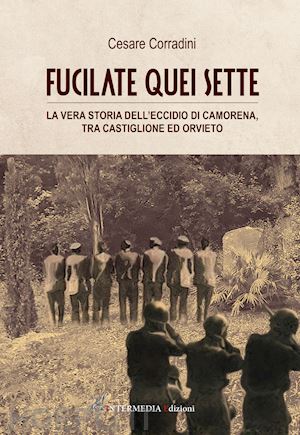 corradini cesare - fucilate quei sette. la vera storia dell'eccidio di camorena, tra castiglione ed orvieto