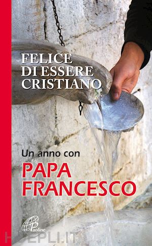francesco (bergoglio jorge mario) - felice di essere cristiano - un anno con papa francesco