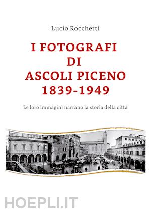 rocchetti lucio - i fotografi di ascoli piceno 1839-1949. le loro immagini narrano la storia della città. ediz. illustrata
